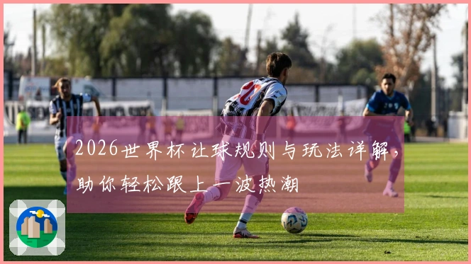 2026世界杯让球规则与玩法详解，助你轻松跟上一波热潮